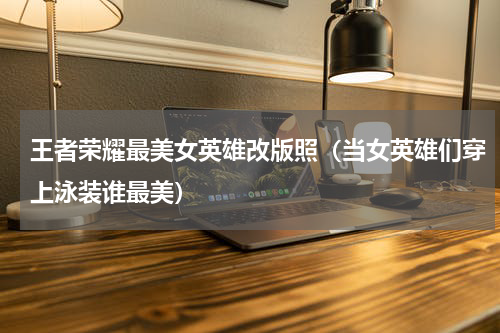王者荣耀最美女英雄改版照（当女英雄们穿上泳装谁最美）