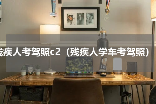 残疾人考驾照c2（残疾人学车考驾照）