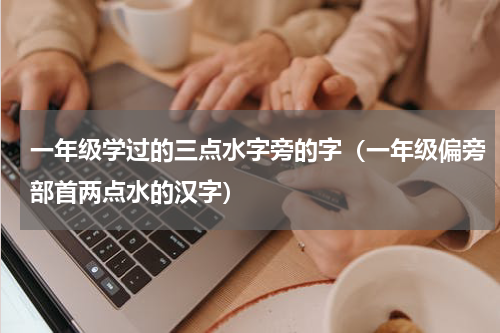 一年级学过的三点水字旁的字（一年级偏旁部首两点水的汉字）