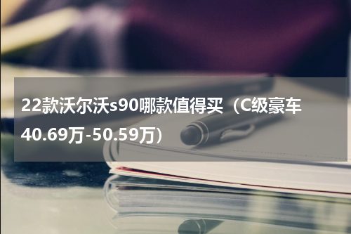 22款沃尔沃s90哪款值得买（C级豪车40.69万-50.59万）