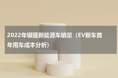 2022年银隆新能源车销量（EV新车首年用车成本分析）