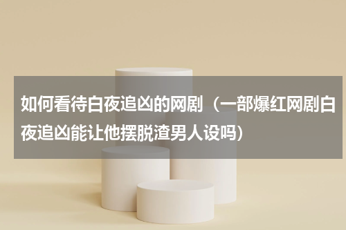 如何看待白夜追凶的网剧（一部爆红网剧白夜追凶能让他摆脱渣男人设吗）
