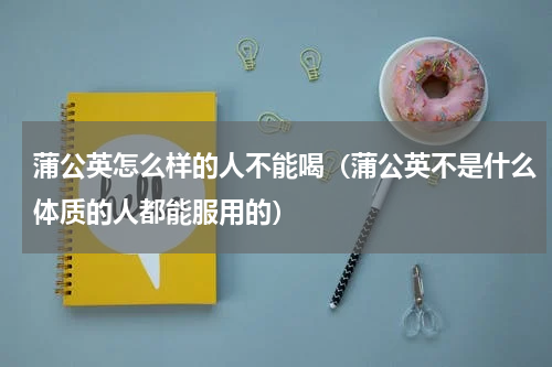 蒲公英怎么样的人不能喝（蒲公英不是什么体质的人都能服用的）