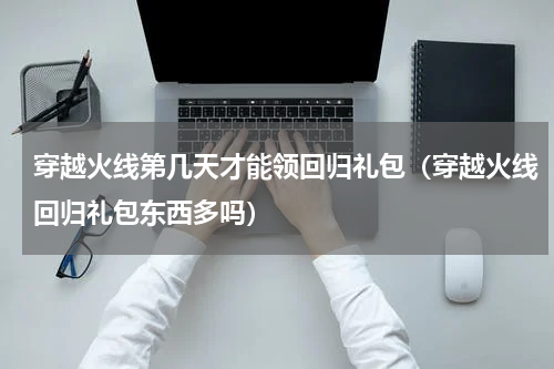穿越火线第几天才能领回归礼包（穿越火线回归礼包东西多吗）