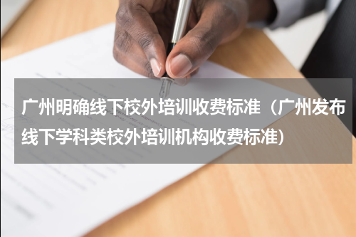 广州明确线下校外培训收费标准（广州发布线下学科类校外培训机构收费标准）