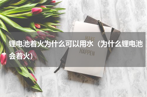 锂电池着火为什么可以用水（为什么锂电池会着火）