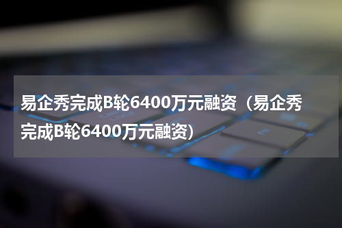 易企秀完成B轮6400万元融资（易企秀完成B轮6400万元融资）