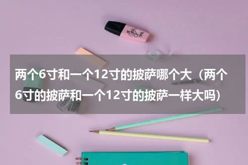 两个6寸和一个12寸的披萨哪个大（两个6寸的披萨和一个12寸的披萨一样大吗）