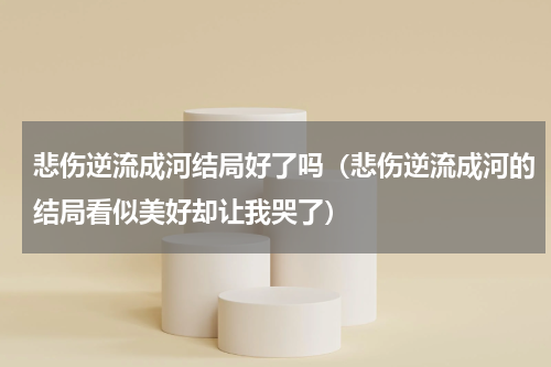 悲伤逆流成河结局好了吗（悲伤逆流成河的结局看似美好却让我哭了）
