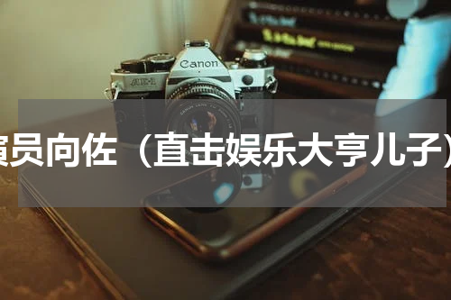 演员向佐（直击娱乐大亨儿子）