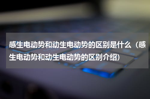 感生电动势和动生电动势的区别是什么（感生电动势和动生电动势的区别介绍）