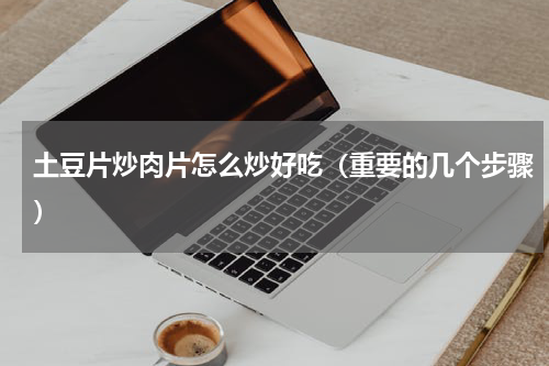 土豆片炒肉片怎么炒好吃（重要的几个步骤）