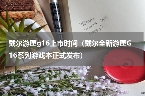 戴尔游匣g16上市时间（戴尔全新游匣G16系列游戏本正式发布）