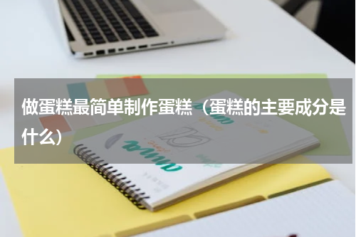 做蛋糕最简单制作蛋糕（蛋糕的主要成分是什么）