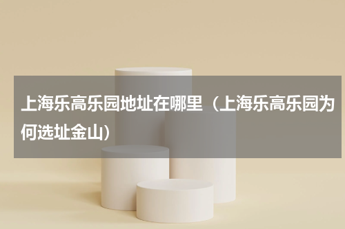 上海乐高乐园地址在哪里（上海乐高乐园为何选址金山）