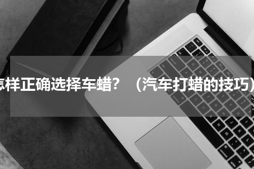 怎样正确选择车蜡？（汽车打蜡的技巧）