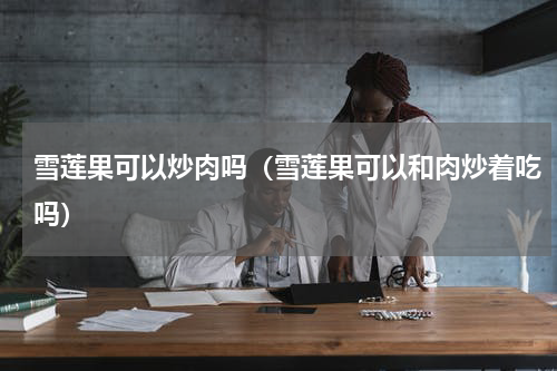雪莲果可以炒肉吗（雪莲果可以和肉炒着吃吗）
