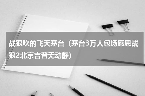 战狼吹的飞天茅台（茅台3万人包场感恩战狼2北京吉普无动静）