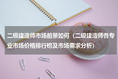 二级建造师市场前景如何（二级建造师各专业市场价格排行榜及市场需求分析）