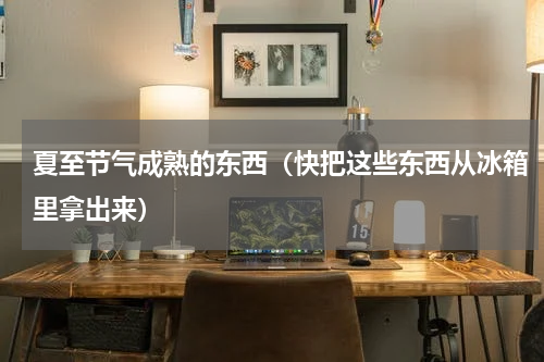 夏至节气成熟的东西（快把这些东西从冰箱里拿出来）