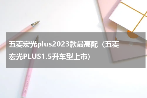 五菱宏光plus2023款最高配（五菱宏光PLUS1.5升车型上市）