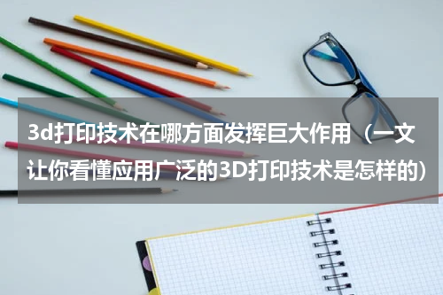 3d打印技术在哪方面发挥巨大作用（一文让你看懂应用广泛的3D打印技术是怎样的）
