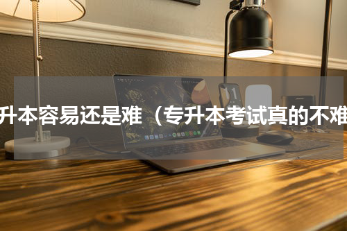 专升本容易还是难（专升本考试真的不难）