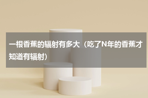 一根香蕉的辐射有多大（吃了N年的香蕉才知道有辐射）