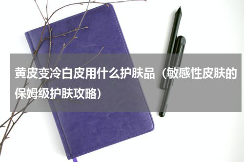 黄皮变冷白皮用什么护肤品（敏感性皮肤的保姆级护肤攻略）