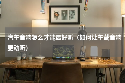 汽车音响怎么才能最好听（如何让车载音响更动听）