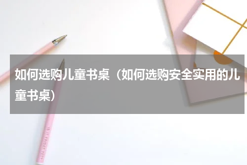 如何选购儿童书桌（如何选购安全实用的儿童书桌）