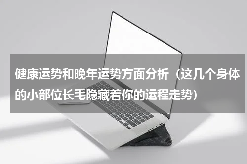 健康运势和晚年运势方面分析（这几个身体的小部位长毛隐藏着你的运程走势）