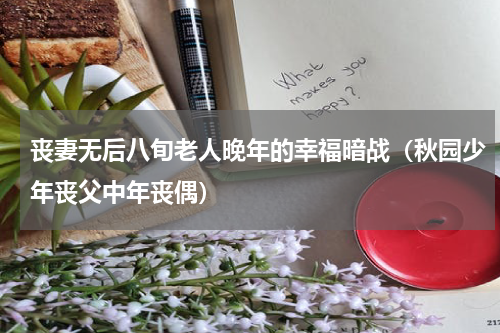 丧妻无后八旬老人晚年的幸福暗战（秋园少年丧父中年丧偶）
