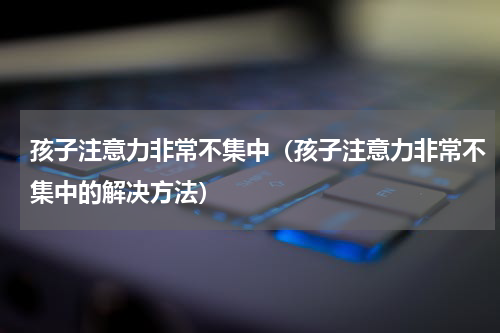 孩子注意力非常不集中（孩子注意力非常不集中的解决方法）