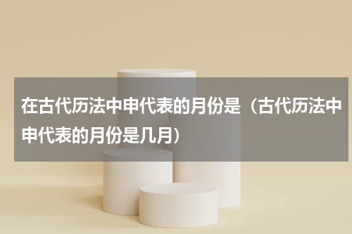 在古代历法中申代表的月份是（古代历法中申代表的月份是几月）