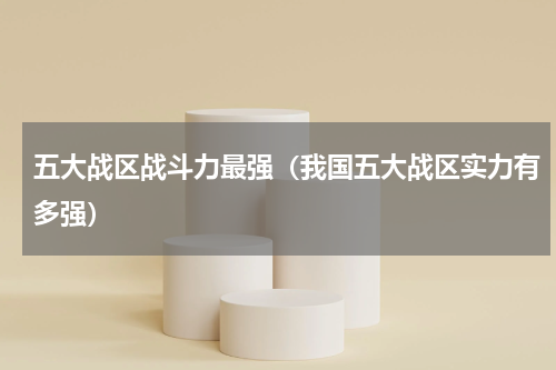 五大战区战斗力最强（我国五大战区实力有多强）
