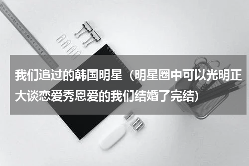 我们追过的韩国明星（明星圈中可以光明正大谈恋爱秀恩爱的我们结婚了完结）