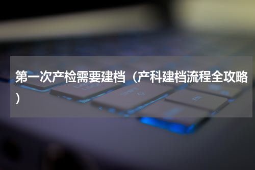 第一次产检需要建档（产科建档流程全攻略）