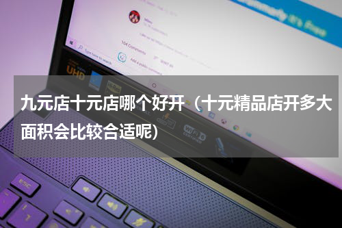 九元店十元店哪个好开（十元精品店开多大面积会比较合适呢）