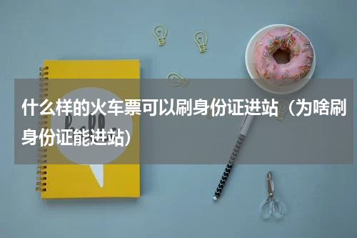 什么样的火车票可以刷身份证进站（为啥刷身份证能进站）
