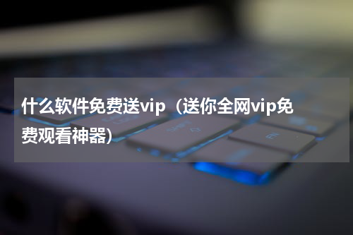 什么软件免费送vip（送你全网vip免费观看神器）