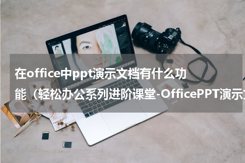 在office中ppt演示文档有什么功能（轻松办公系列进阶课堂-OfficePPT演示文稿创建）
