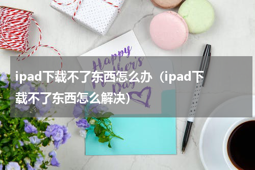 ipad下载不了东西怎么办（ipad下载不了东西怎么解决）