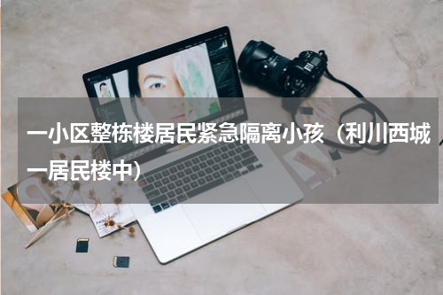 一小区整栋楼居民紧急隔离小孩（利川西城一居民楼中）