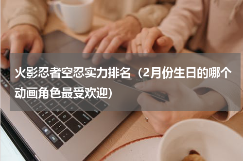 火影忍者空忍实力排名（2月份生日的哪个动画角色最受欢迎）