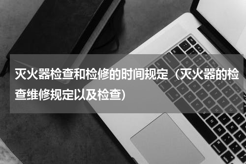 灭火器检查和检修的时间规定（灭火器的检查维修规定以及检查）