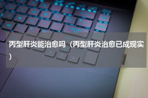 丙型肝炎能治愈吗（丙型肝炎治愈已成现实）