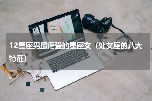 12星座男最疼爱的星座女（处女座的八大特征）