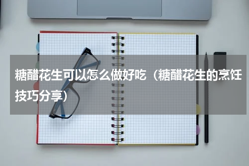 糖醋花生可以怎么做好吃（糖醋花生的烹饪技巧分享）