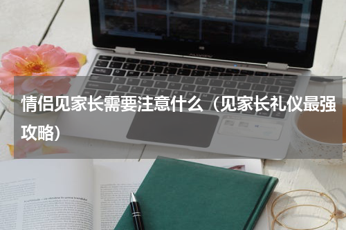 情侣见家长需要注意什么（见家长礼仪最强攻略）